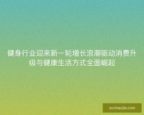 健身行业迎来新一轮增长浪潮驱动消费升级与健康生活方式全面崛起