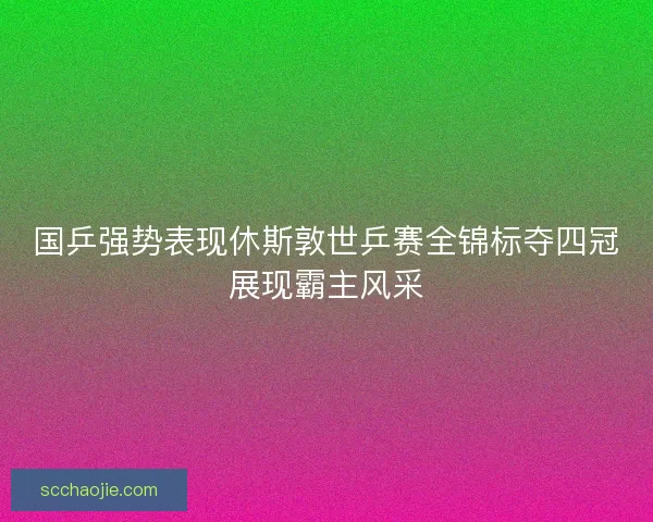 国乒强势表现休斯敦世乒赛全锦标夺四冠展现霸主风采